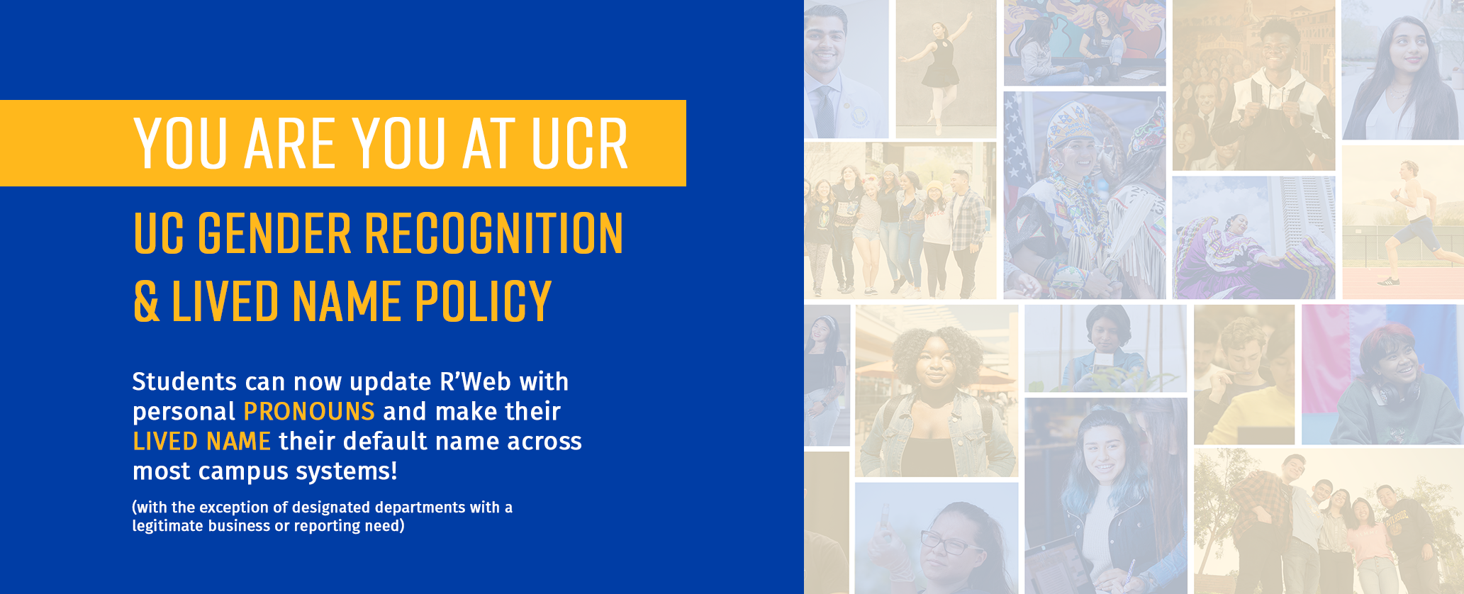 You are you at UCR. UC Gender Recognition & Lived Name Policy. Students can now update R'Web with personal pronouns and make their lived name their default name across most campus systems! (with the exception of designated departments with a legitimate business or reporting need)