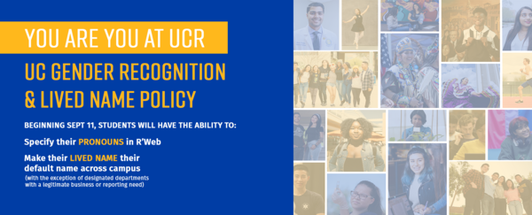 You are you at UCR. UC Gender Recognition & Lived Name Policy. Beginning September 11, students will have the ability to  specify their pronouns in RWeb and make their lived name across campus with the exception of designated departments with a legitimate business need)