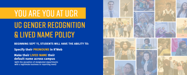 You are you at UCR. UC Gender Recognition & Lived Name Policy. Beginning September 11, students will have the ability to  specify their pronouns in RWeb and make their lived name across campus with the exception of designated departments with a legitimate business need)