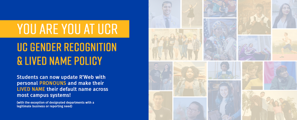 You are You at UCR. UC Gender Recognition & Lived Name Policy. Students can now update R'Web wit personal pronouns and make their lived name their default name across most campus systems! (with the exception of designated departments with a legitimate business or reporting need).